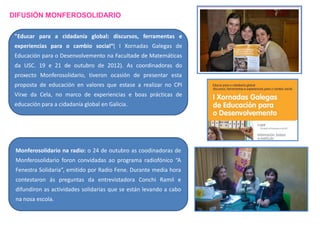 DIFUSIÓN MONFEROSOLIDARIO
"Educar para a cidadanía global: discursos, ferramentas e
experiencias para o cambio social“( I Xornadas Galegas de
Educación para o Desenvolvemento na Facultade de Matemáticas

da USC. 19 e 21 de outubro de 2012). As coordinadoras do
proxecto Monferosolidario, tiveron ocasión de presentar esta
proposta de educación en valores que estase a realizar no CPI

Virxe da Cela, no marco de experiencias e boas prácticas de
educación para a cidadanía global en Galicia.

Monferosolidario na radio: o 24 de outubro as coodinadoras de
Monferosolidario foron convidadas ao programa radiofónico “A
Fenestra Solidaria”, emitido por Radio Fene. Durante media hora

contestaron ás preguntas da entrevistadora Conchi Ramil e
difundiron as actividades solidarias que se están levando a cabo
na nosa escola.

 