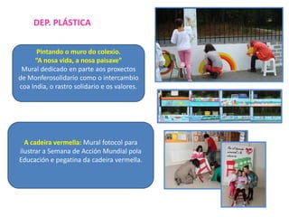 DEP. PLÁSTICA
Pintando o muro do colexio.
“A nosa vida, a nosa paisaxe”
Mural dedicado en parte aos proxectos
de Monferosolidario como o intercambio
coa India, o rastro solidario e os valores.

A cadeira vermella: Mural fotocol para
ilustrar a Semana de Acción Mundial pola
Educación e pegatina da cadeira vermella.

 