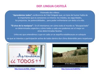 DEP. LINGUA CASTELÁ
Visionado dos vídeos:
“Aprendemos todos”, conferencia de Fidel Delgado que, en tono de humor habla de
lo importante que es conocerse a sí mismo: los miedos, las seguridades,
los prejuicios, las potencialidades… para poder enfrentarse con éxito a la vida.
“El circo de la mariposa”: En él intentamos ver cómo todo el mundo es “discapacitado”
en determinados aspectos y cómo todos y cada uno podemos ser el mejor en
otras determinadas facetas.
Unha vez que entendimos o que en cada un se expoñia estableceuse un coloquio

no que se intentou a participación activa de todos dentro dun clima distendido pero respetuoso.

http://youtu.be/SZZy_z7h4yU

http://youtu.be/itIy8jlVF6o

 