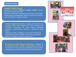 ENTRECULTURAS
Campaña “A Cadeira Vermella”
• Elaboración do conto “Mahán e a cadeira vermella”. Texto e
ilustracións do alumnado de AE.
•Sesión de contacontos na biblioteca escolar (Alumnado 1º ESO)
• Elaboración dun pasapalabras solidario tomando como base o
conto de” Mahán e a cadeira vermella”.

Proxecto compartido Norte-Sur. Proposta incluída dentro da
Campaña SAME 2013 (Semana de Acción Mundial pola
Educación). Intercambio con outros centros educativos
nacionais e internacionais utilizando a plataforma virtual
REDEC .
Obxectivos: análise, a reflexión e a construción conxunta de
coñecementos sobre a realidade social cunha mirada local e
global, e co traballo en grupo e a cooperación.

XIV Encontro da Rede Solidaria Entreculturas, celebrado no
IES Elviña (A Coruña) o sábado 10 de novembro de 2012, ao
que asistiron 14 rapaces/as (de os diferentes cursos da ESO),
acompañados polas dúas coordinadoras de Monferosolidario.

 