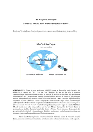 De Monfero a Anantapur:

                Unha viaxe virtual a través do proxecto “School to School”.


Escrito por Verónica Dopico Cancela e Yolanda Castro López, responsables do proxecto Monferosolidario.




INTRODUCIÓN: Dende o curso académico 2008-2009 estase a desenvolver unha iniciativa de
educación en valores no C.P.I. Virxe da Cela (Monfero). Se ben na súa orixe o proxecto
Monferosolidario naceu da colaboración entre as materias de Relixión e Educación para a Cidadanía
impartidas na E.S.O., na actualidade constitúe todo un auténtico proxecto de centro, no que participan
todas as etapas educativas (Educación Infantil, Educación Primaria, E.S.O.) e diversos departamentos de
secundaria, así como a Biblioteca Escolar e o Equipo de Dinamización da Lingua Galega. En setembro de
2009 o proxecto Monferosolidario foi galardoado na I edición do Premio Nacional de Educación para o
Desenvolvemento “Vicente Ferrer”. No acto de entrega do premio, que tivo lugar na sede da AECID en
Madrid, mantivemos unha enriquecedora conversa con Moncho Ferrer, fillo de Vicente Ferrer e
continuador da súa labor humanitaria na India. Grazas a Moncho Ferrer soubemos da existencia do
proxecto School to School, e inmediatamente decidimos embarcarnos nunha fascinante aventura que
uniría dos puntos do planeta moi distantes: Monfero e Anantapur.

         School to School é un proxecto educativo enmarcado dentro das accións da Fundación Vicente
Ferrer, e consiste nun intercambio cultural e de tradicións entre unha escola india e unha escola española.
 