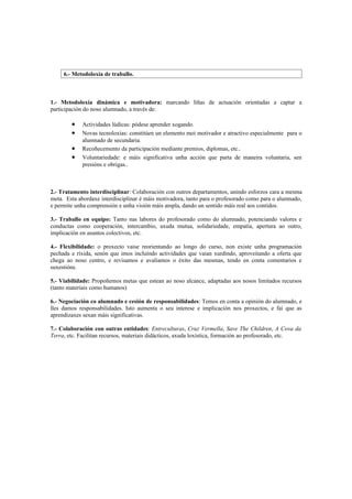 6.- Metodoloxía de traballo.



1.- Metodoloxía dinámica e motivadora: marcando liñas de actuación orientadas a captar a
participación do noso alumnado, a través de:

        •   Actividades lúdicas: pódese aprender xogando.
        •   Novas tecnoloxías: constitúen un elemento moi motivador e atractivo especialmente para o
            alumnado de secundaria.
        •   Recoñecemento da participación mediante premios, diplomas, etc..
        •   Voluntariedade: e máis significativa unha acción que parta de maneira voluntaria, sen
            presións e obrigas..



2.- Tratamento interdisciplinar: Colaboración con outros departamentos, unindo esforzos cara a mesma
meta. Esta abordaxe interdisciplinar é máis motivadora, tanto para o profesorado como para o alumnado,
e permite unha comprensión e unha visión máis ampla, dando un sentido máis real aos contidos.

3.- Traballo en equipo: Tanto nas labores do profesorado como do alumnado, potenciando valores e
conductas como cooperación, intercambio, axuda mutua, solidariedade, empatía, apertura ao outro,
implicación en asuntos colectivos, etc.

4.- Flexibilidade: o proxecto vaise reorientando ao longo do curso, non existe unha programación
pechada e ríxida, senón que imos incluíndo actividades que vaian xurdindo, aproveitando a oferta que
chega ao noso centro, e revisamos e avaliamos o éxito das mesmas, tendo en conta comentarios e
suxestións.

5.- Viabilidade: Propoñemos metas que estean ao noso alcance, adaptadas aos nosos limitados recursos
(tanto materiais como humanos)

6.- Negociación co alumnado e cesión de responsabilidades: Temos en conta a opinión do alumnado, e
lles damos responsabilidades. Isto aumenta o seu interese e implicación nos proxectos, e fai que as
aprendizaxes sexan máis significativas.

7.- Colaboración con outras entidades: Entreculturas, Cruz Vermella, Save The Children, A Cova da
Terra, etc. Facilitan recursos, materiais didácticos, axuda loxística, formación ao profesorado, etc.
 