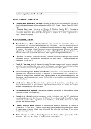 7.- Posta en práctica: plan de actividades.


1.- XORNADAS DE CONVIVENCIA

•   Encontros Rede Solidaria da Mocidade: Xornadas de convivencia entre os distintos colexios da
    Rede Solidaria da Mocidade de Entreculturas. Curso 2008-2009: Coruña e Rianxo; Curso 2009-2010:
    Vigo.
•   I Xornada Convivencia Intercentros: Mosteiro de Monfero, Outubro 2009. Xornada de
    convivencia entre o noso centro (rural) e o IES de Monelos (urbano), para relacionarnos, coñecernos
    e compartir experiencias. Realización de visita guiada ao Mosteiro de Monfero e organización de
    xogos e dinámicas de grupo.


2.- INTERCULTURALIDADE

•   Proxecto School to School: Da Fundación Vicente Ferrer, consiste nun intercambio cultural e de
    tradicións entre una escola en Anantapur (India) e o noso centro. O proxecto intenta acercar dúas
    realidades culturais diferentes para un enriquecemento, potenciando e reforzando actitudes e valores
    de respecto á diversidade cultural. Dentro do proxecto están programadas diferentes actividades:
    exposición de bibliografía e material audiovisual sobre a India na Biblioteca Escolar, obradoiros de
    mandalas, charlas con visionado de diapositivas, menú degustación da gastronomía da India.

•   Cinefórum: Utilizarmos o cinefórum como unha ferramenta educativa que persegue unha reflexión
    crítica sobre actitudes e valores. (En el mundo a cada rato, Viaje a Mali, La espalda del mundo, La
    ciudad de la Alegría, etc…)

•   Charla de Nicaragua: Visita de dúas profesoras de Nicaragua para compartir connosco o traballo
    que realiza o proxecto Fe e Alegría nas escolas de Nicaragua, encamiñado á formación da mocidade
    e que contempla como obxectivo prioritario a construcción dunha cidadanía global.

•   Obradoiro de inmigración da Cruz Vermella Obradoiro e charla da Cruz Vermella de Betanzos,
    expoñendo o seu Programa de atención o Inmigrante. A charla é impartida pola Técnico da Cruz
    Vermella de Betanzos, dúas voluntarias conta coa participación de tres inmigrantes senegaleses que
    falan da súa experiencia en primeira persoa. Ao final ofrécese un obradoiro-exposiciónb de danza e
    percusión africana.

•   Charla sobre o Proxecto Kentaja: Charla e proxección de diapositivas, realizada por unha
    profesora do noso centro, na que conta a súa experiencia como voluntaria en Camerún, nas escolas e
    orfanatos xestionados polo Proxecto Kentaja

•   Obradoiro Educar en Igualdade A través deste obradoiro analizaranse os estereotipos de xénero,
    tratando de erradicar prexuízos existes.

•   Obxectivos do Milenio Preténdese impregnar o contido curricular a través das TIC, traballando a
    Interculturalidade a través dos Obxectivos do Milenio. A meta da actividade é sensibilizar á nosa
    comunidade educativa sobre a importancia destes obxectivos, a través dunha exposición e un vídeo
    realizado polo propio alumnado.

•   Campaña Shoes for África: Campaña de sensibilización promovida pola marca de coidado de
    calzado Kiwi, El Corte Inglés e Hipercor, que persegue recoller en Europa o maior número posible
    de zapatos para envialos a África, onde se lles pode dar unha vida máis longa. O noso centro
    recollerá calzado para tal fin.

•   Rastro Solidario de axuda ao Níxer: Organización dun Rastro Solidario para recadar fondos
    destinados á ONG Save the Children no seu Proxecto de axuda a Níxer.
 