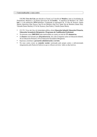 1.- Contextualización: o noso centro


       O C.P.I. Virxe da Cela está ubicado no Xestal, no Concello de Monfero, entre as localidades de
   Pontedeume, Betanzos e As Pontes (provincia de A Coruña). A superficie de Monfero é de 171,7
   km², e a súa poboación 2978 habitantes. Comprende as parroquias de O Alto de Xestoso, (Santa
   María), Queixeiro (San Xurxo), San Fiz de Monfero (San Fiz), Santa Xiá de Monfero (Santa Xiá),
   Taboada (Santa Mariña), O Val de Xestoso, (San Pedro), Vilachá (Santa María)

   •   O C.P.I. Virxe da Cela, de titularidade pública oferta Educación Infantil, Educación Primaria,
       Educación Secundaria Obrigatoria e Programas de Cualificación Profesional.
   •   No presente curso 2009/2010 están matriculados no centro un total de 171 alumnos/as.
   •   O claustro está formado por 30 profesores/as, dos cales 2 imparten aulas en Educación Infantil,
       11 en Educación Primaria e 17 en Educación Secundaria Obrigatoria.
   •   6 persoas constitúen o persoal de administración e servicio.
   •   No noso centro existe un comedor escolar xestionado polo propio centro e subvencionado
       integramente pola Xunta de Galicia no que se ofrecen servicios todos os días lectivos.
 