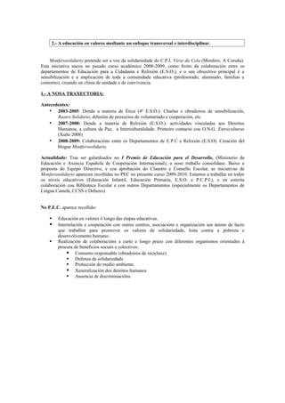 2.- A educación en valores mediante un enfoque transversal e interdisciplinar.


    Monferosolidario pretende ser a voz da solidariedade do C.P.I. Virxe da Cela (Monfero, A Coruña).
Esta iniciativa naceu no pasado curso académico 2008-2009, como froito da colaboración entre os
departamentos de Educación para a Cidadanía e Relixión (E.S.O.), e o seu obxectivo principal é a
sensibilización e a implicación de toda a comunidade educativa (profesorado, alumnado, familias e
contorno), creando un clima de unidade e de convivencia.

1.- A NOSA TRAXECTORIA:

Antecedentes:
   • 2003-2005: Dende a materia de Ética (4º E.S.O.): Charlas e obradoiros de sensibilización,
       Rastro Solidario, difusión de proxectos de voluntariado e cooperación, etc.
   • 2007-2008: Dende a materia de Relixión (E.S.O.): actividades vinculadas aos Dereitos
       Humanos, a cultura da Paz, a Interculturalidade. Primeiro contacto coa O.N.G. Entreculturas
       (Xuño 2008)
   • 2008-2009: Colaboracións entre os Departamentos de E.P.C e Relixión (E.S.O). Creación del
       blogue Monferosolidario.

Actualidade: Tras ser galardoados no I Premio de Educación para el Desarrollo, (Ministerio de
Educación e Axencia Española de Cooperación Internacional), o noso traballo consolídase. Baixo a
proposta do Equipo Directivo, e coa aprobación do Claustro e Consello Escolar, as iniciativas de
Monferosolidario aparecen recollidas no PEC no presente curso 2009-2010. Estamos a traballar en todos
os niveis educativos (Educación Infantil, Educación Primaria, E.S.O. e P.C.P.I.), e en estreita
colaboración coa Biblioteca Escolar e con outros Departamentos (especialmente os Departamentos de
Lingua Castelá, CCSS e Debuxo)


No P.E.C. aparece recollido:

       Educación en valores ó longo das etapas educativas.
       Interrelación e cooperación con outros centros, asociacións e organización sen ánimo de lucro
        que traballen para promover os valores de solidariedade, loita contra a pobreza e
        desenvolvemento humano.
       Realización de colaboracións a curto e longo prazo con diferentes organismos orientados á
        procura de beneficios sociais e colectivos:
              Consumo responsable (obradoiros de reciclaxe)
              Defensa da solidariedade.
              Protección do medio ambiente.
              Xeneralización dos dereitos humanos
              Ausencia de discriminacións.
 