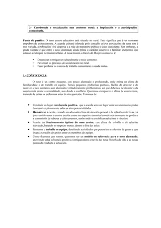 3.- Convivencia e socialización nun contorno rural: a implicación e a participación
     comunitaria.


Punto de partida: O noso centro educativo está situado no rural. Esto significa que é un contorno
empobrecido culturalmente. A axenda cultural ofertada polo concello ou por asociacións da zona non é
moi variada, a poboación vive dispersa e a rede de transporte público é case inexistente. Sen embargo, a
grade vantaxe é que entre o noso alumnado aínda prima o carácter colectivo e familiar, elementos que
estanse a extinguir no mundo urbano. A nosa misión, a través de Monferosolidario, é:

        •    Dinamizar e enriquecer culturalmente o noso contorno.
        •    Favorecer os procesos de socialización no rural.
        •    Facer perdurar os valores de traballo comunitario e axuda mutua.


1.- CONVIVENCIA:

         O noso é un centro pequeno, con pouco alumnado e profesorado, onde prima un clima de
familiaridade e de traballo en equipo. Temos pequenos problemas puntuais, fáciles de detectar e de
resolver, e non contamos con alumnado verdadeiramente problemático, así que debemos de abordar a da
convivencia dende a normalidade, non dende o conflicto. Queremos enriquecer o clima de convivencia,
tratando de evitar os problemas antes da súa aparición. Tratamos de:


    •   Construír un lugar convivencia positiva, que a escola sexa un lugar onde os alumnos/as podan
        desenvolver plenamente todas as súas potencialidades.
    •   Humanizar a escola, creando un adecuado clima de atención persoal e de relacións afectivas, xa
        que consideramos o centro escolar como un espacio comunitario onde non soamente se produce
        a transmisión de saberes e coñecementos, senón onde se establecen relacións e vínculos.
    •   Acadar un funcionamento óptimo do noso centro, cun clima de traballo e de relación
        adecuado, baseado no respecto mutuo, dentro e fóra das aulas.
    •   Fomentar o traballo en equipo, deseñando actividades que potencien a cohesión de grupo e que
        leven á xeración de apoios entre os membros do equipo.
    •   Como docentes que somos, queremos ser un modelo ou referencia para o noso alumnado,
        exercendo unha influencia positiva e enriquecedora a través das nosa filosofía de vida e as nosas
        pautas de conducta e actuación.
 