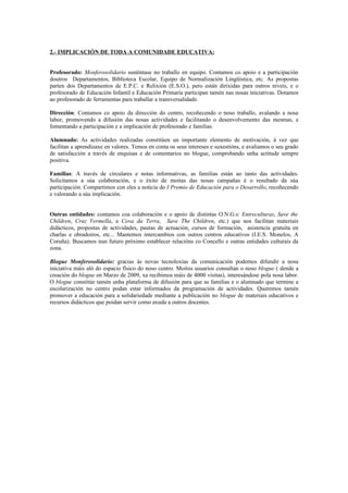 2.- IMPLICACIÓN DE TODA A COMUNIDADE EDUCATIVA:


Profesorado: Monferosolidario susténtase no traballo en equipo. Contamos co apoio e a participación
doutros Departamentos, Biblioteca Escolar, Equipo de Normalización Lingüística, etc. As propostas
parten dos Departamentos de E.P.C. e Relixión (E.S.O.), pero están dirixidas para outros niveis, e o
profesorado de Educación Infantil e Educación Primaria participan tamén nas nosas iniciativas. Dotamos
ao profesorado de ferramentas para traballar a transversalidade.

Dirección: Contamos co apoio da dirección do centro, recoñecendo o noso traballo, avalando a nosa
labor, promovendo a difusión das nosas actividades e facilitando o desenvolvemento das mesmas, e
fomentando a participación e a implicación de profesorado e familias.

Alumnado: As actividades realizadas constitúen un importante elemento de motivación, á vez que
facilitan a aprendizaxe en valores. Temos en conta os seus intereses e suxestións, e avaliamos o seu grado
de satisfacción a través de enquisas e de comentarios no blogue, comprobando unha actitude sempre
positiva.

Familias: A través de circulares e notas informativas, as familias están ao tanto das actividades.
Solicitamos a súa colaboración, e o éxito de moitas das nosas campañas é o resultado da súa
participación. Compartimos con eles a noticia do I Premio de Educación para o Desarrollo, recoñecendo
e valorando a súa implicación.


Outras entidades: contamos coa colaboración e o apoio de distintas O.N.G.s: Entreculturas, Save the
Children, Cruz Vermella, a Cova da Terra, Save The Children, etc.) que nos facilitan materiais
didácticos, propostas de actividades, pautas de actuación, cursos de formación, asistencia gratuíta en
charlas e obradoiros, etc... Mantemos intercambios con outros centros educativos (I.E.S. Monelos, A
Coruña). Buscamos nun futuro próximo establecer relacións co Concello e outras entidades culturais da
zona.

Blogue Monferosolidario: gracias ás novas tecnoloxías da comunicación podemos difundir a nosa
iniciativa máis aló do espacio físico do noso centro. Moitos usuarios consultan o noso blogue ( dende a
creación do blogue en Marzo de 2009, xa recibimos máis de 4000 visitas), interesándose pola nosa labor.
O blogue constitúe tamén unha plataforma de difusión para que as familias e o alumnado que termine a
escolarización no centro podan estar informados da programación de actividades. Queremos tamén
promover a educación para a solidariedade mediante a publicación no blogue de materiais educativos e
recursos didácticos que poidan servir como axuda a outros docentes.
 
