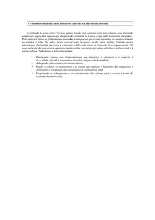 4.- Interculturalidade: unha educación centrada na pluralidade cultural.


     A realidade do noso centro: No noso centro, situado nun contorno rural, non contamos con alumnado
estranxeiro, (agás dúas rapazas que chegaron de Colombia fai 6 anos, e que están totalmente integradas).
Polo tanto non temos as problemáticas asociadas á inmigración que xa son frecuentes nos centros situados
en cidades e vilas. De todos xeitos consideramos necesario incidir neste ámbito, loitando contra
estereotipos, eliminando prexuízos e valorando a diferencia como un elemento de enriquecemento. No
caso particular do noso centro, queremos tamén acabar con moitos prexuízos referidos á cultura rural e á
cultura urbana. Traballamos a interculturalidade:

        •    Divulgando valores non discriminatorios que fomenten a tolerancia e o respecto á
             diversidade cultural, e ensinando a descubrir a riqueza da diversidade.
        •    Achegando coñecementos de outras culturas.
        •    Dando a coñecer os mecanismos e as causas que explican o fenómeno das migracións e
             defendendo a integración dos inmigrantes na sociedade en xeral
        •    Propiciando un achegamento e un entendemento das culturas rural e urbana a través de
             xornadas de convivencia.
 