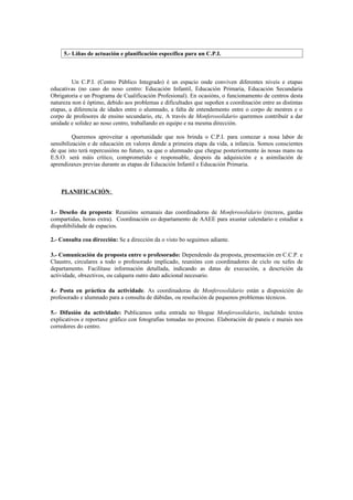 5.- Liñas de actuación e planificación específica para un C.P.I.



         Un C.P.I. (Centro Público Integrado) é un espacio onde conviven diferentes niveis e etapas
educativas (no caso do noso centro: Educación Infantil, Educación Primaria, Educación Secundaria
Obrigatoria e un Programa de Cualificación Profesional). En ocasións, o funcionamento de centros desta
natureza non é óptimo, debido aos problemas e dificultades que supoñen a coordinación entre as distintas
etapas, a diferencia de idades entre o alumnado, a falta de entendemento entre o corpo de mestres e o
corpo de profesores de ensino secundario, etc. A través de Monferosolidario queremos contribuír a dar
unidade e solidez ao noso centro, traballando en equipo e na mesma dirección.

         Queremos aproveitar a oportunidade que nos brinda o C.P.I. para comezar a nosa labor de
sensibilización e de educación en valores dende a primeira etapa da vida, a infancia. Somos conscientes
de que isto terá repercusións no futuro, xa que o alumnado que chegue posteriormente ás nosas mans na
E.S.O. será máis crítico, comprometido e responsable, despois da adquisición e a asimilación de
aprendizaxes previas durante as etapas de Educación Infantil e Educación Primaria.



    PLANIFICACIÓN:


1.- Deseño da proposta: Reunións semanais das coordinadoras de Monferosolidario (recreos, gardas
compartidas, horas extra). Coordinación co departamento de AAEE para axustar calendario e estudiar a
dispoñibilidade de espacios.

2.- Consulta coa dirección: Se a dirección da o visto bo seguimos adiante.

3.- Comunicación da proposta entre o profesorado: Dependendo da proposta, presentación en C.C.P. e
Claustro, circulares a todo o profesorado implicado, reunións con coordinadores de ciclo ou xefes de
departamento. Facilítase información detallada, indicando as datas de execución, a descrición da
actividade, obxectivos, ou calquera outro dato adicional necesario.

4.- Posta en práctica da actividade. As coordinadoras de Monferosolidario están a disposición do
profesorado e alumnado para a consulta de dúbidas, ou resolución de pequenos problemas técnicos.

5.- Difusión da actividade: Publicamos unha entrada no blogue Monferosolidario, incluíndo textos
explicativos e reportaxe gráfico con fotografías tomadas no proceso. Elaboración de paneis e murais nos
corredores do centro.
 