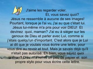   J'aime les regarder voler.  Et, vous savez quoi?  Jésus ne ressemble à aucune de ses images! Pourtant, lorsque je l'ai vu, j'ai su que c'était lui. Jésus lui-même m'a pris pour voir DIEU!  Et devinez  quoi, maman? J'ai eu à siéger sur les genoux de Dieu et parler avec Lui, comme si j’étais quelqu'un d'important. C'est alors que je Lui ai dit que je voulais vous écrire une lettre, pour vous dire au revoir et tout. Mais je savais déjà qu'il n'était pas autorisé. Eh bien, vous savez quoi maman? Dieu m'a remis un peu de papier et  son propre stylo pour vous écrire cette lettre. 