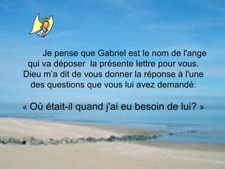 Je pense que Gabriel est le nom de l'ange qui va déposer  la présente lettre pour vous. Dieu m’a dit de vous donner la réponse à l'une des questions que vous lui avez demandé: «  Où était-il quand j'ai eu besoin de lui?  » 