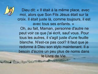 Dieu dit: « Il était à la même place, avec moi, alors que Son Fils Jésus était sur la croix. Il était juste là, comme toujours, il est avec tous ses enfants. »  Oh, au fait, Maman, personne d'autre ne peut voir ce que j'ai écrit, sauf vous. Pour tous les autres, il s'agit juste d'une feuille blanche. N'est-ce pas cool? Il faut que je redonne à Dieu son stylo maintenant. Il a besoin d'écrire un peu plus de noms dans le Livre de Vie. 