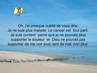 Oh, j'ai presque oublié de vous dire. Je ne suis plus malade. Le cancer est  tout parti. Je suis content  parce que je ne pouvais plus supporter la douleur  et  Dieu ne pouvait pas supporter de me voir avec tant de mal, non plus. 