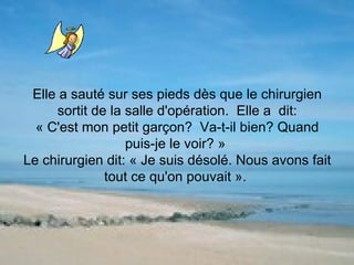 Elle a sauté sur ses pieds dès que le chirurgien sortit de la salle d'opération.  Elle a  dit: « C'est mon petit garçon?  Va-t-il bien? Quand puis-je le voir? »  Le chirurgien dit: « Je suis désolé. Nous avons fait tout ce qu'on pouvait ».  