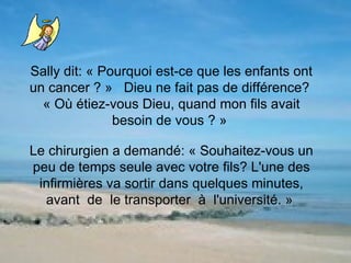 Sally dit: « Pourquoi est-ce que les enfants ont un cancer ? »  Dieu ne fait pas de différence?  « Où étiez-vous Dieu, quand mon fils avait besoin de vous ? »  Le chirurgien a demandé: « Souhaitez-vous un peu de temps seule avec votre fils? L'une des infirmières va sortir dans quelques minutes, avant  de  le transporter  à  l'université. »  