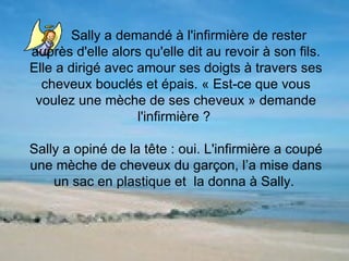 Sally a demandé à l'infirmière de rester  auprès d'elle alors qu'elle dit au revoir à son fils. Elle a dirigé avec amour ses doigts à travers ses cheveux bouclés et épais. « Est-ce que vous voulez une mèche de ses cheveux » demande l'infirmière ?  Sally a opiné de la tête : oui. L'infirmière a coupé une mèche de cheveux du garçon, l’a mise dans un sac en plastique et  la donna à Sally.  