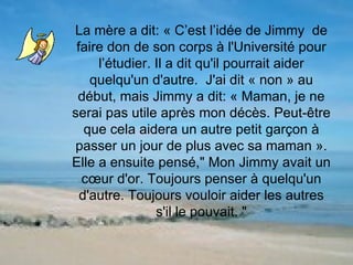 La mère a dit: « C’est l’idée de Jimmy  de faire don de son corps à l'Université pour l’étudier. Il a dit qu'il pourrait aider quelqu'un d'autre.  J'ai dit « non » au début, mais Jimmy a dit: « Maman, je ne serai pas utile après mon décès. Peut-être que cela aidera un autre petit garçon à passer un jour de plus avec sa maman ». Elle a ensuite pensé," Mon Jimmy avait un cœur d'or. Toujours penser à quelqu'un d'autre. Toujours vouloir aider les autres s'il le pouvait. " 