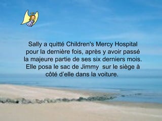 Sally a quitté Children's Mercy Hospital pour la dernière fois, après y avoir passé la majeure partie de ses six derniers mois. Elle posa le sac de Jimmy  sur le siège à côté d’elle dans la voiture.    