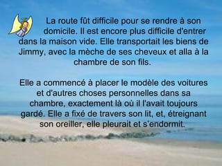 La route fût difficile pour se rendre à son  domicile. Il est encore plus difficile d'entrer dans la maison vide. Elle transportait les biens de Jimmy, avec la mèche de ses cheveux et alla à la chambre de son fils.  Elle a commencé à placer le modèle des voitures et d'autres choses personnelles dans sa chambre, exactement là où il l'avait toujours gardé. Elle a fixé de travers son lit, et, étreignant son oreiller, elle pleurait et s’endormit.  