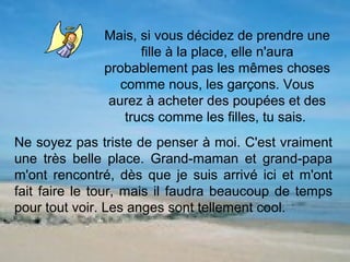 Mais, si vous décidez de prendre une
                     fille à la place, elle n'aura
              probablement pas les mêmes choses
                 comme nous, les garçons. Vous
               aurez à acheter des poupées et des
                  trucs comme les filles, tu sais.
Ne soyez pas triste de penser à moi. C'est vraiment
une très belle place. Grand-maman et grand-papa
m'ont rencontré, dès que je suis arrivé ici et m'ont
fait faire le tour, mais il faudra beaucoup de temps
pour tout voir. Les anges sont tellement cool.
 