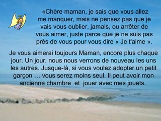 «Chère maman, je sais que vous allez
          me manquer, mais ne pensez pas que je
           vais vous oublier, jamais, ou arrêter de
         vous aimer, juste parce que je ne suis pas
         près de vous pour vous dire « Je t'aime ».
Je vous aimerai toujours Maman, encore plus chaque
 jour. Un jour, nous nous verrons de nouveau les uns
les autres. Jusque-là, si vous voulez adopter un petit
  garçon … vous serez moins seul. Il peut avoir mon
    ancienne chambre et jouer avec mes jouets.
 