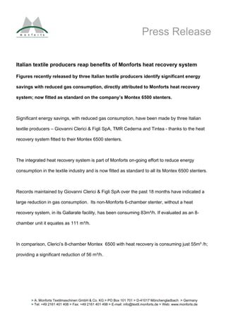 Press Release

Italian textile producers reap benefits of Monforts heat recovery system

Figures recently released by three Italian textile producers identify significant energy

savings with reduced gas consumption, directly attributed to Monforts heat recovery

system; now fitted as standard on the company’s Montex 6500 stenters.



Significant energy savings, with reduced gas consumption, have been made by three Italian

textile producers – Giovanni Clerici & Figli SpA, TMR Cederna and Tintea - thanks to the heat

recovery system fitted to their Montex 6500 stenters.



The integrated heat recovery system is part of Monforts on-going effort to reduce energy

consumption in the textile industry and is now fitted as standard to all its Montex 6500 stenters.



Records maintained by Giovanni Clerici & Figli SpA over the past 18 months have indicated a

large reduction in gas consumption. Its non-Monforts 6-chamber stenter, without a heat

recovery system, in its Gallarate facility, has been consuming 83m³/h. If evaluated as an 8-

chamber unit it equates as 111 m³/h.



In comparison, Clerici’s 8-chamber Montex 6500 with heat recovery is consuming just 55m³ /h;

providing a significant reduction of 56 m³/h.




       > A. Monforts Textilmaschinen GmbH & Co. KG > PO Box 101 701 > D-41017 Mönchengladbach > Germany
       > Tel: +49 2161 401 408 > Fax: +49 2161 401 498 > E-mail: info@textil.monforts.de > Web: www.monforts.de
 