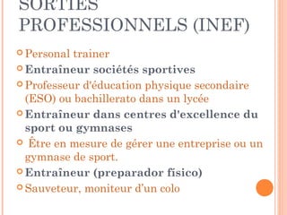 SORTIES
PROFESSIONNELS (INEF)
 Personal trainer
 Entraîneur sociétés sportives
 Professeur d'éducation physique secondaire
(ESO) ou bachillerato dans un lycée
 Entraîneur dans centres d'excellence du
sport ou gymnases
 Être en mesure de gérer une entreprise ou un
gymnase de sport.
 Entraîneur (preparador físico)
 Sauveteur, moniteur d’un colo
 