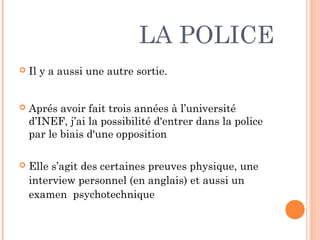 LA POLICE
 Il y a aussi une autre sortie.
 Aprés avoir fait trois années à l’université
d’INEF, j’ai la possibilité d'entrer dans la police
par le biais d'une opposition
 Elle s’agit des certaines preuves physique, une
interview personnel (en anglais) et aussi un
examen psychotechnique
 
