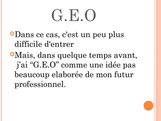 G.E.O
Dans ce cas, c'est un peu plus
difficile d'entrer
Mais, dans quelque temps avant,
j’ai “G.E.O” comme une idée pas
beaucoup elaborée de mon futur
professionnel.
 
