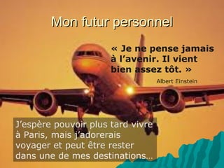 Mon futur personnelMon futur personnel
J’espère pouvoir plus tard vivre
à Paris, mais j’adorerais
voyager et peut être rester
dans une de mes destinations…
« Je ne pense jamais
à l’avenir. Il vient
bien assez tôt. »
Albert Einstein
 