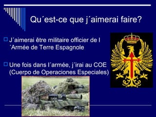 Qu´est-ce que j´aimerai faire?
 J´aimerai être militaire officier de l
´Armée de Terre Espagnole
 Une fois dans l´armée, j´irai au COE
(Cuerpo de Operaciones Especiales)
 