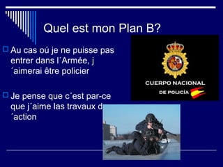 Quel est mon Plan B?
 Au cas oú je ne puisse pas
entrer dans l´Armée, j
´aimerai être policier
 Je pense que c´est par-ce
que j´aime las travaux d
´action
 