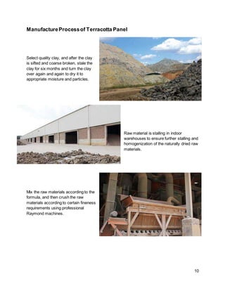 10
ManufactureProcessof Terracotta Panel
Select quality clay, and after the clay
is sifted and coarse broken, stale the
clay for six months and turn the clay
over again and again to dry it to
appropriate moisture and particles.
Raw material is stalling in indoor
warehouses to ensure further stalling and
homogenization of the naturally dried raw
materials.
Mix the raw materials according to the
formula, and then crush the raw
materials according to certain fineness
requirements using professional
Raymond machines.
 