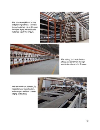 12
After human inspection of size
and glancing flatness, send the
formed materials into a 80-meter
five-layer drying kiln to dry the
materials slowly for 8 hours.
After drying, do inspection and
sifting, and send them for high
temperature burning for 8 hours.
After the roller kiln process, do
inspection and classification,
and then proceed with product
edging and cutting.
 
