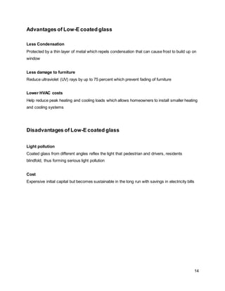 14
Advantages of Low-E coated glass
Less Condensation
Protected by a thin layer of metal which repels condensation that can cause frost to build up on
window
Less damage to furniture
Reduce ultraviolet (UV) rays by up to 75 percent which prevent fading of furniture
Lower HVAC costs
Help reduce peak heating and cooling loads which allows homeowners to install smaller heating
and cooling systems
Disadvantages of Low-E coated glass
Light pollution
Coated glass from different angles reflex the light that pedestrian and drivers, residents
blindfold, thus forming serious light pollution
Cost
Expensive initial capital but becomes sustainable in the long run with savings in electricity bills
 