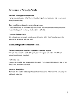 15
Advantages of Terracotta Panels
Excellent building performance index
High pressure extrusions at high temperature burning with very stable and high compressive
strength to the building
Easy installation and quicker construction progress
Do not need slotting on the back during construction, and can be installed directly and in the
meanwhile the panels can be cut at will and laid out flexibly
Convenient maintenance
It is anti-static and not easy to adsorb dust and have the ability of self-cleaning dust on the
surface can be cleaned after rain wash
Disadvantages of Terracotta Panels
Recommended to buy only from established, reputable dealers
Principle drawback is the fact that its quality can vary a great deal and is difficult for an
inexperienced person to evaluate
High initial cost
Depending on quality, new terracotta tile costs about 3 to 7 dollars per square foot, and for rare
antique tiles, it could be cost more
Required skilled labour
Terracotta tiles need to laid by a professional labour as well as skilled labour to calculating the
total costs of the tiles
 