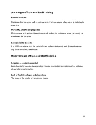 16
Advantages of Stainless SteelCladding
Resist Corrosion
Stainless steel performs well in environments that may cause other alloys to deteriorate
over time
Durability & technical properties
More durable and resistant to environmental factors; its polish and shine can easily be
maintained for decades
Environmental Benefits
It is 100% recyclable and the material does no harm to the soil as it does not release
any toxins or harmful chemicals
Disadvantages of Stainless SteelCladding
Selection of powder is essential
Lack of control on powder characteristics, including chemical contamination such as oxidation,
oil and other metal impurities
Lack of flexibility, shapes and dimensions
The shape of the powder is irregular and coarse
 