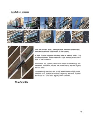 19
Installation process
From the pictures, above, the mega panel were transported to site,
then lifted by a crane to be erected on the building.
In order to install the panels and hang them off the floor plates, a clip
system was needed where three to four clips areused per horizontal
span for the connection.
Theometrics and Gotham Construction used a laser technology and
transferred information from the BIM model directly onto the edge of
the floor slabs.
This technology was also able to map the 51 different mega panels
onto their exact location on the slabs, organizing the entire layout of
the facade as if it was done digitally on the computer.
Mega Panel Clip
 