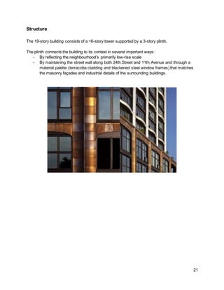21
Structure
The 19-story building consists of a 16-story tower supported by a 3-story plinth.
The plinth connects the building to its context in several important ways:
- By reflecting the neighbourhood’s primarily low-rise scale
- By maintaining the street wall along both 24th Street and 11th Avenue and through a
material palette (terracotta cladding and blackened steel window frames) that matches
the masonry façades and industrial details of the surrounding buildings.
 