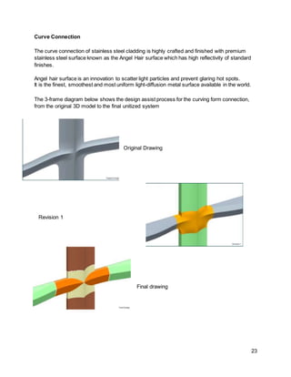 23
Curve Connection
The curve connection of stainless steel cladding is highly crafted and finished with premium
stainless steel surface known as the Angel Hair surface which has high reflectivity of standard
finishes.
Angel hair surface is an innovation to scatter light particles and prevent glaring hot spots.
It is the finest, smoothest and most uniform light-diffusion metal surface available in the world.
The 3-frame diagram below shows the design assist process for the curving form connection,
from the original 3D model to the final unitized system
Original Drawing
Revision 1
Final drawing
 