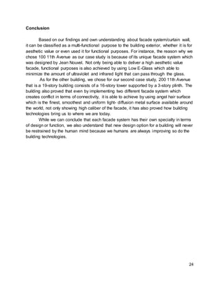 24
Conclusion
Based on our findings and own understanding about facade system/curtain wall,
it can be classified as a multi-functional purpose to the building exterior, whether it is for
aesthetic value or even used it for functional purposes. For instance, the reason why we
chose 100 11th Avenue as our case study is because of its unique facade system which
was designed by Jean Nouvel. Not only being able to deliver a high aesthetic value
facade, functional purposes is also achieved by using Low E-Glass which able to
minimize the amount of ultraviolet and infrared light that can pass through the glass.
As for the other building, we chose for our second case study, 200 11th Avenue
that is a 19-story building consists of a 16-story tower supported by a 3-story plinth. The
building also proved that even by implementing two different facade system which
creates conflict in terms of connectivity, it is able to achieve by using angel hair surface
which is the finest, smoothest and uniform light- diffusion metal surface available around
the world, not only showing high caliber of the facade, it has also proved how building
technologies bring us to where we are today.
While we can conclude that each facade system has their own specialty in terms
of design or function, we also understand that new design option for a building will never
be restrained by the human mind because we humans are always improving so do the
building technologies.
 