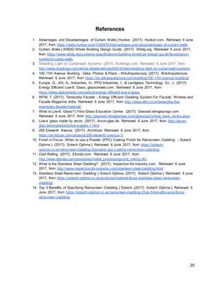 25
References
1. Advantages and Disadvantages of Curtain Walls | Hunker. (2017). Hunker.com. Retrieved 6 June
2017, from https://www.hunker.com/12594703/advantages-and-disadvantages-of-curtain-walls
2. Curtain Walls | WBDG Whole Building Design Guide. (2017). Wbdg.org. Retrieved 6 June 2017,
from https://www.wbdg.org/systems-specifications/building-envelope-design-guide/fenestration-
systems/curtain-walls
3. Shedding Light on Curtainwall Systems. (2017). Buildings.com. Retrieved 6 June 2017, from
http://www.buildings.com/article-details/articleid/6216/title/shedding-light-on-curtainwall-systems
4. 100 11th Avenue Building - Data, Photos & Plans - WikiArquitectura. (2017). WikiArquitectura.
Retrieved 6 June 2017, from https://en.wikiarquitectura.com/building/100-11th-avenue-building/
5. Europe, G., AG, G., Industries, H., PPG Industries, I., & Landglass Technology Co., L. (2017).
Energy Efficient Low-E Glass. glassonweb.com. Retrieved 6 June 2017, from
https://www.glassonweb.com/article/energy-efficient-low-e-glass
6. WFM, T. (2017). Terracotta Facade - Energy Efficient Cladding System For Facade. Window and
Facade Magazine India. Retrieved 6 June 2017, from http://www.wfm.co.in/terracotta-the-
exemplary-facade-material/
7. What is Low-E Glass? | Vitro Glass Education Center. (2017). Glassed.vitroglazings.com.
Retrieved 6 June 2017, from http://glassed.vitroglazings.com/glasstopics/how_lowe_works.aspx
8. Low-e glass made by arcon. (2017). Arcon-glas.de. Retrieved 6 June 2017, from http://arcon-
glas.de/en/products/low-e-glass-1.html
9. 200 Eleventh Avenue. (2017). Architizer. Retrieved 6 June 2017, from
https://architizer.com/projects/200-eleventh-avenue-1/
10. Finish in Focus: When to use a Powder (PPC) Coating Finish for Rainscreen Cladding - Sotech
Optima |. (2017). Sotech Optima |. Retrieved 6 June 2017, from https://sotech-
optima.co.uk/rainscreen-cladding-2/powder-ppc-coating-rainscreen-cladding/
11. Cold Rolling. (2017). Efunda.com. Retrieved 6 June 2017, from
http://www.efunda.com/processes/metal_processing/cold_rolling.cfm
12. What is the Stainless Steel Cladding?. (2017). Inspection-for-industry.com. Retrieved 6 June
2017, from http://www.inspection-for-industry.com/stainless-steel-cladding.html
13. Stainless Steel Rainscreen Cladding | Sotech Optima. (2017). Sotech Optima |. Retrieved 6 June
2017, from https://sotech-optima.co.uk/products/material-focus-stainless-steel-rainscreen-
cladding/
14. Top 5 Benefits of Specifying Rainscreen Cladding | Sotech. (2017). Sotech Optima |. Retrieved 6
June 2017, from https://sotech-optima.co.uk/rainscreen-cladding-2/top-5-benefits-specifying-
rainscreen-cladding/
 