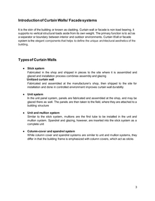 3
Introductionof Curtain Walls/ Facadesystems
It is the skin of the building or known as cladding. Curtain wall or facade is non-load bearing, it
supports no vertical structural loads aside from its own weight. The primary function is to act as
a separator or boundary between interior and outdoor environments. Curtain Wall or facade
system is the elegant components that helps to define the unique architectural aesthetics of the
building,
Typesof Curtain Walls
● Stick system
Fabricated in the shop and shipped in pieces to the site where it is assembled and
glazed and installation process combines assembly and glazing
Unitized curtain wall
Fabricated and assembled at the manufacturer’s shop, then shipped to the site for
installation and done in controlled environment improves curtain wall durability
● Unit system
In the unit panel system, panels are fabricated and assembled at the shop, and may be
glazed there as well. The panels are then taken to the field, where they are attached to a
building structure
● Unit and mullion system
Similar to the stick system, mullions are the first tube to be installed in the unit and
mullion system. Spandrel and glazing, however, are inserted into the stick system as a
complete unit
● Column-cover and spandrel system
While column cover and spandrel systems are similar to unit and mullion systems, they
differ in that the building frame is emphasized with column covers, which act as sticks
 