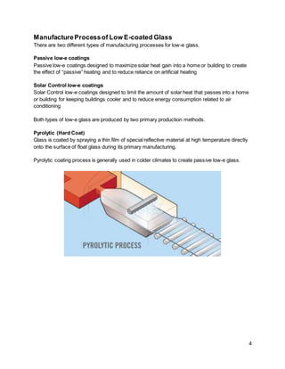 4
ManufactureProcessof Low E-coated Glass
There are two different types of manufacturing processes for low-e glass.
Passive low-e coatings
Passive low-e coatings designed to maximize solar heat gain into a home or building to create
the effect of “passive” heating and to reduce reliance on artificial heating
Solar Control low-e coatings
Solar Control low-e coatings designed to limit the amount of solar heat that passes into a home
or building for keeping buildings cooler and to reduce energy consumption related to air
conditioning
Both types of low-e glass are produced by two primary production methods.
Pyrolytic (Hard Coat)
Glass is coated by spraying a thin film of special reflective material at high temperature directly
onto the surface of float glass during its primary manufacturing.
Pyrolytic coating process is generally used in colder climates to create passive low-e glass.
 