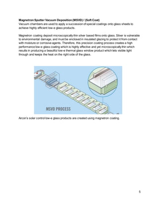 5
Magnetron Sputter Vacuum Deposition (MSVD) / (Soft Coat)
Vacuum chambers are used to apply a succession of special coatings onto glass sheets to
achieve highly efficient low-e glass products.
Magnetron coating deposit microscopically thin silver based films onto glass. Silver is vulnerable
to environmental damage, and must be enclosed in insulated glazing to protect it from contact
with moisture or corrosive agents. Therefore, this precision coating process creates a high
performance low-e glass coating which is highly effective and yet microscopically thin which
results in producing a beautiful low-e thermal glass window product which lets visible light
through and keeps the heat on the right side of the glass.
Arcon’s solar control low-e glass products are created using magnetron coating.
 