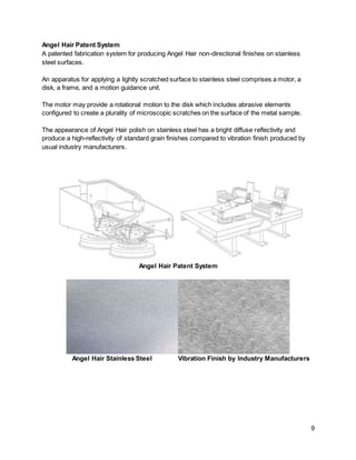 9
Angel Hair Patent System
A patented fabrication system for producing Angel Hair non-directional finishes on stainless
steel surfaces.
An apparatus for applying a lightly scratched surface to stainless steel comprises a motor, a
disk, a frame, and a motion guidance unit.
The motor may provide a rotational motion to the disk which includes abrasive elements
configured to create a plurality of microscopic scratches on the surface of the metal sample.
The appearance of Angel Hair polish on stainless steel has a bright diffuse reflectivity and
produce a high-reflectivity of standard grain finishes compared to vibration finish produced by
usual industry manufacturers.
Angel Hair Patent System
Angel Hair Stainless Steel Vibration Finish by Industry Manufacturers
 