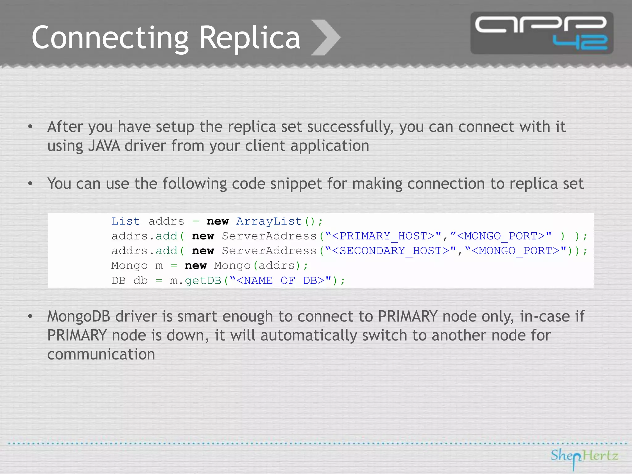 Connecting Replica
• After you have setup the replica set successfully, you can connect with it
using JAVA driver from your client application
• You can use the following code snippet for making connection to replica set
List addrs = new ArrayList();
addrs.add( new ServerAddress(“<PRIMARY_HOST>",”<MONGO_PORT>" ) );
addrs.add( new ServerAddress(“<SECONDARY_HOST>",“<MONGO_PORT>"));
Mongo m = new Mongo(addrs);
DB db = m.getDB(“<NAME_OF_DB>");

• MongoDB driver is smart enough to connect to PRIMARY node only, in-case if
PRIMARY node is down, it will automatically switch to another node for
communication

 