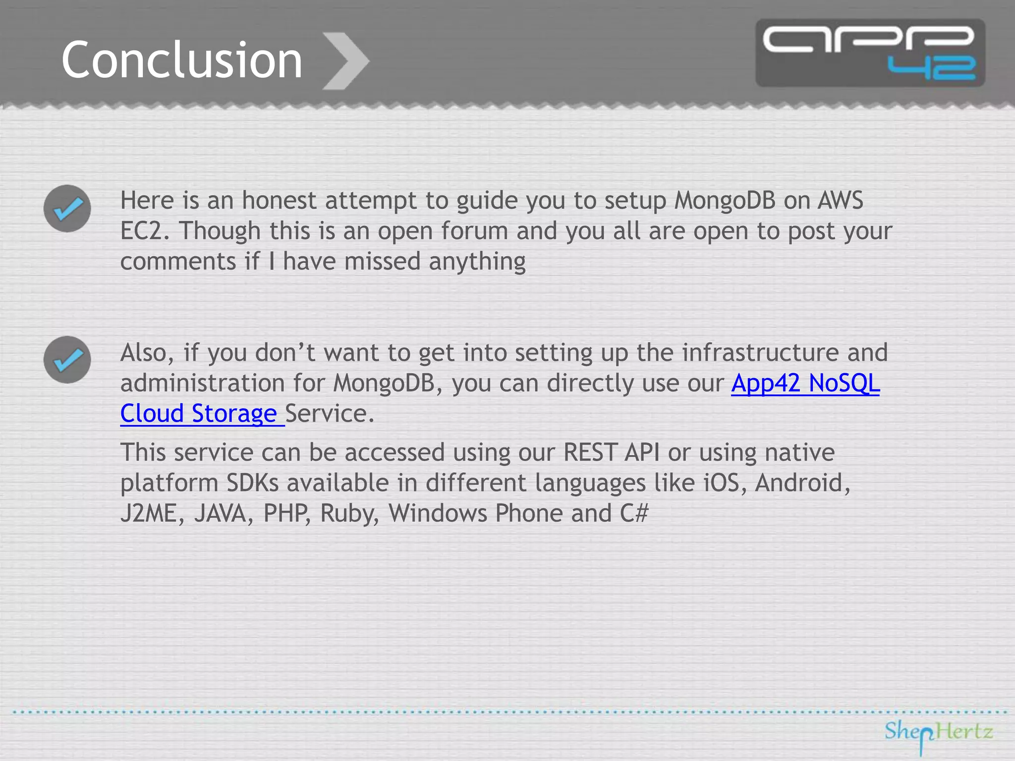 Conclusion
Here is an honest attempt to guide you to setup MongoDB on AWS
EC2. Though this is an open forum and you all are open to post your
comments if I have missed anything
Also, if you don’t want to get into setting up the infrastructure and
administration for MongoDB, you can directly use our App42 NoSQL
Cloud Storage Service.
This service can be accessed using our REST API or using native
platform SDKs available in different languages like iOS, Android,
J2ME, JAVA, PHP, Ruby, Windows Phone and C#

 