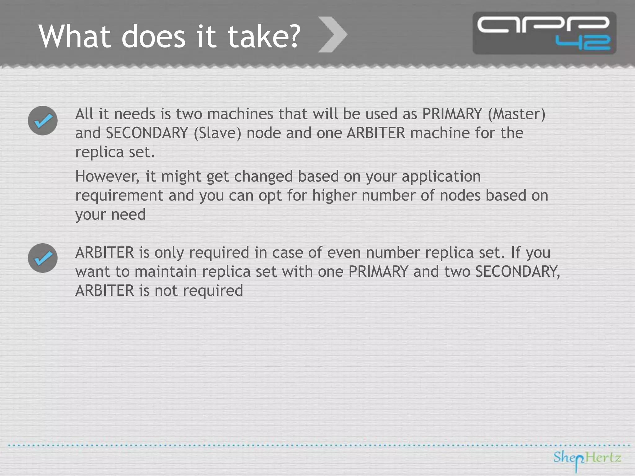 What does it take?
All it needs is two machines that will be used as PRIMARY (Master)
and SECONDARY (Slave) node and one ARBITER machine for the
replica set.
However, it might get changed based on your application
requirement and you can opt for higher number of nodes based on
your need
ARBITER is only required in case of even number replica set. If you
want to maintain replica set with one PRIMARY and two SECONDARY,
ARBITER is not required

 