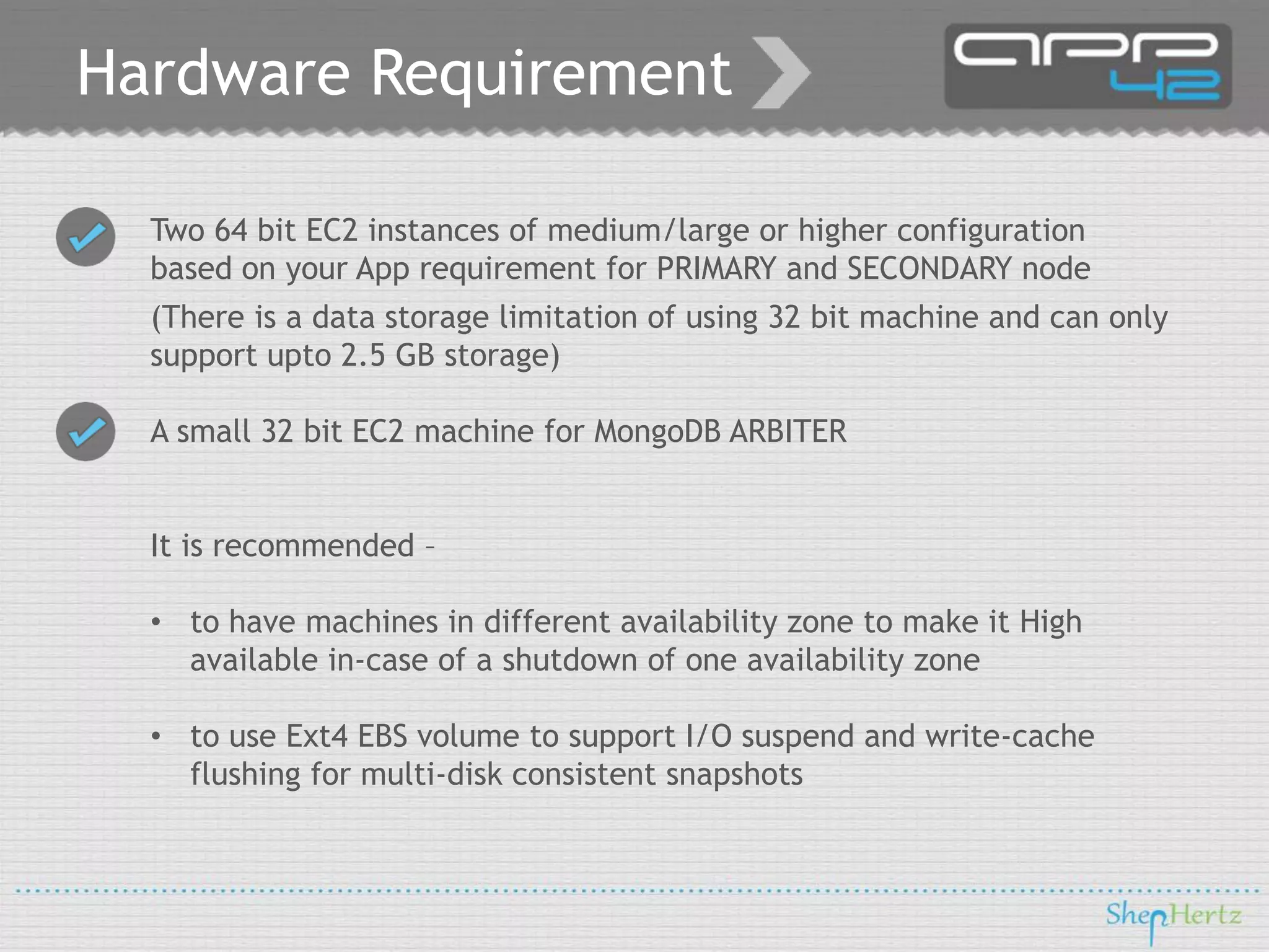 Hardware Requirement
Two 64 bit EC2 instances of medium/large or higher configuration
based on your App requirement for PRIMARY and SECONDARY node
(There is a data storage limitation of using 32 bit machine and can only
support upto 2.5 GB storage)

A small 32 bit EC2 machine for MongoDB ARBITER
It is recommended –

• to have machines in different availability zone to make it High
available in-case of a shutdown of one availability zone
• to use Ext4 EBS volume to support I/O suspend and write-cache
flushing for multi-disk consistent snapshots

 